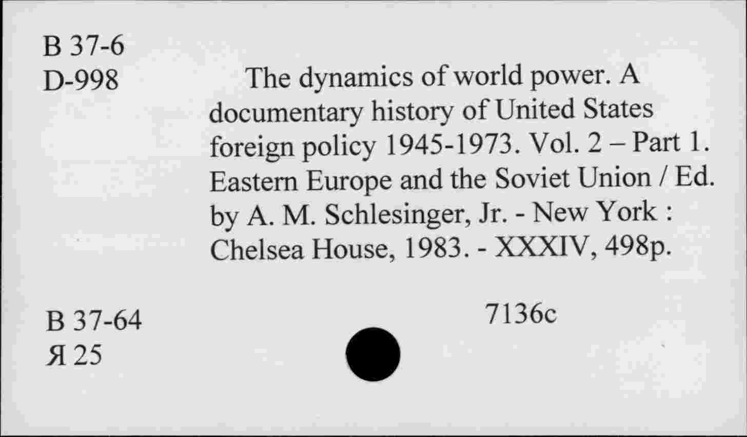 ﻿B37-6
D-998
The dynamics of world power. A documentary history of United States foreign policy 1945-1973. Vol. 2 —Part 1. Eastern Europe and the Soviet Union / Ed. by A. M. Schlesinger, Jr. - New York : Chelsea House, 1983. - XXXIV, 498p.
B 37-64
51 25
7136c